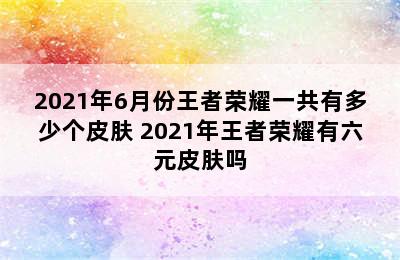 2021年6月份王者荣耀一共有多少个皮肤 2021年王者荣耀有六元皮肤吗